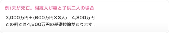 例)夫が死亡。相続人が妻と子供の場合　3,000万円+(600万円×3人)＝4,800万円　この例では4,800万円の基礎控除があります。